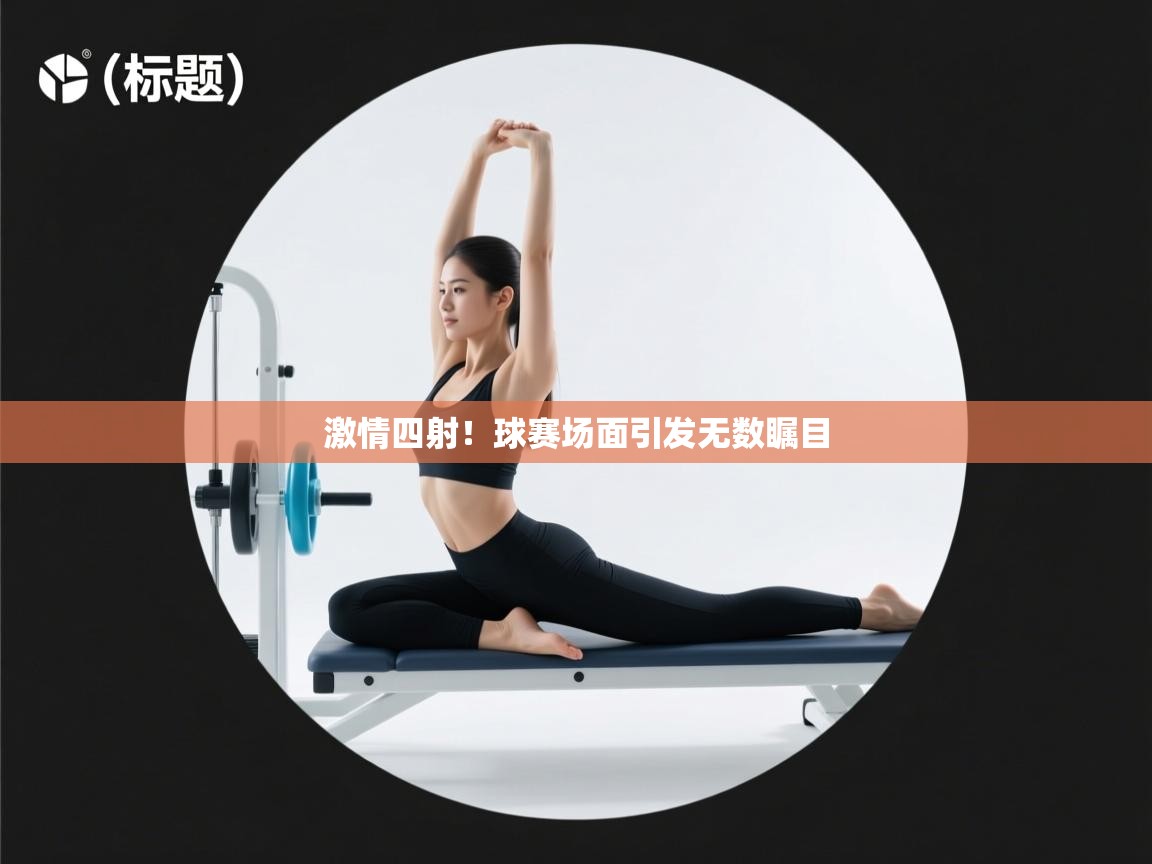 激情四射!球赛场面引发无数瞩目 第2张